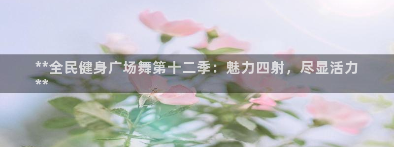 尊龙凯时新闻：**全民健身广场舞第十二季：魅力四射，尽显