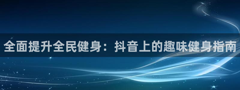 尊龙凯时人生就是搏官：全面提升全民健身：抖音上的趣味健身